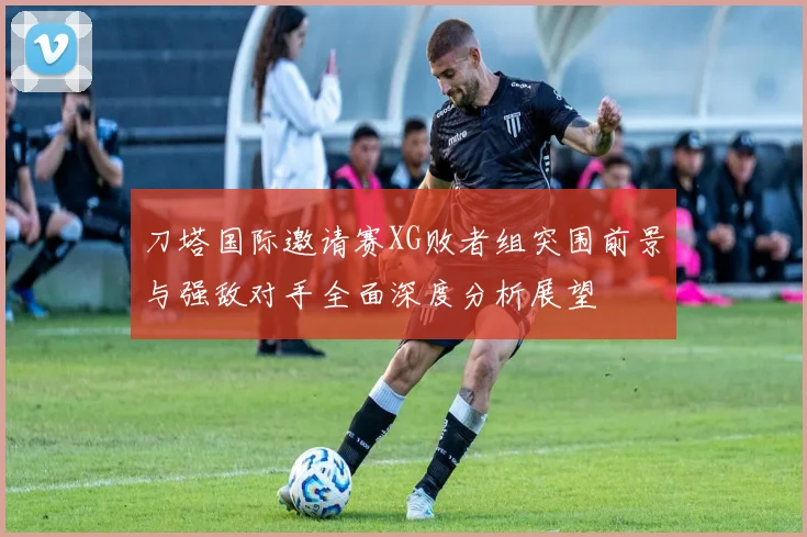 刀塔国际邀请赛XG败者组突围前景与强敌对手全面深度分析展望