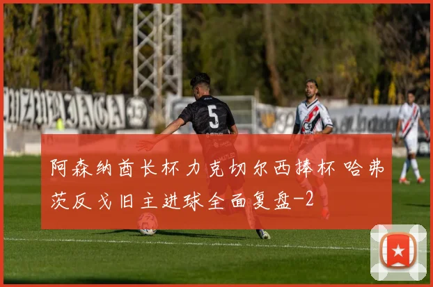 阿森纳酋长杯力克切尔西捧杯 哈弗茨反戈旧主进球全面复盘