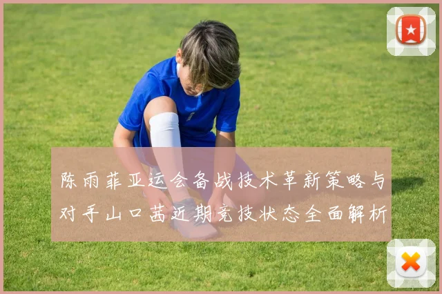 陈雨菲亚运会备战技术革新策略与对手山口茜近期竞技状态全面解析