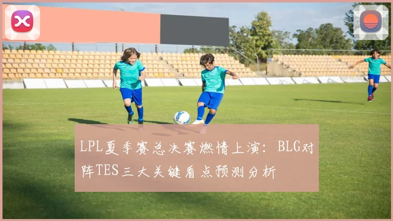 LPL夏季赛总决赛燃情上演：BLG对阵TES三大关键看点预测分析
