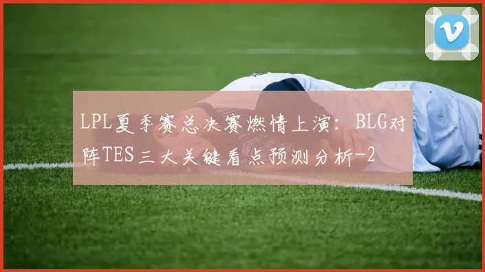LPL夏季赛总决赛燃情上演:BLG对阵TES三大关键看点预测分析