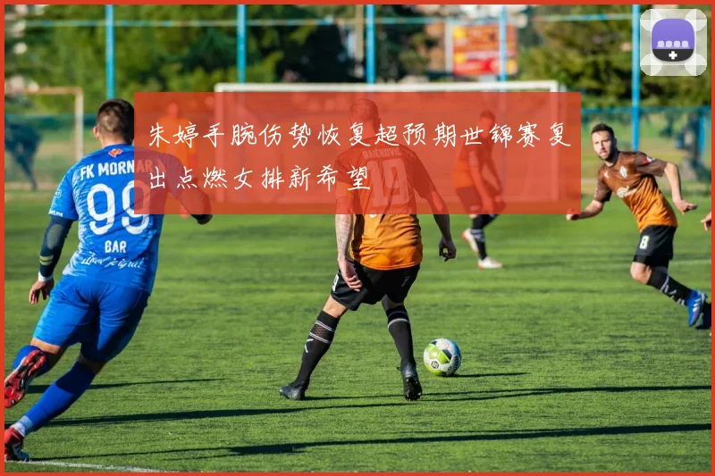 朱婷手腕伤势恢复超预期世锦赛复出点燃女排新希望