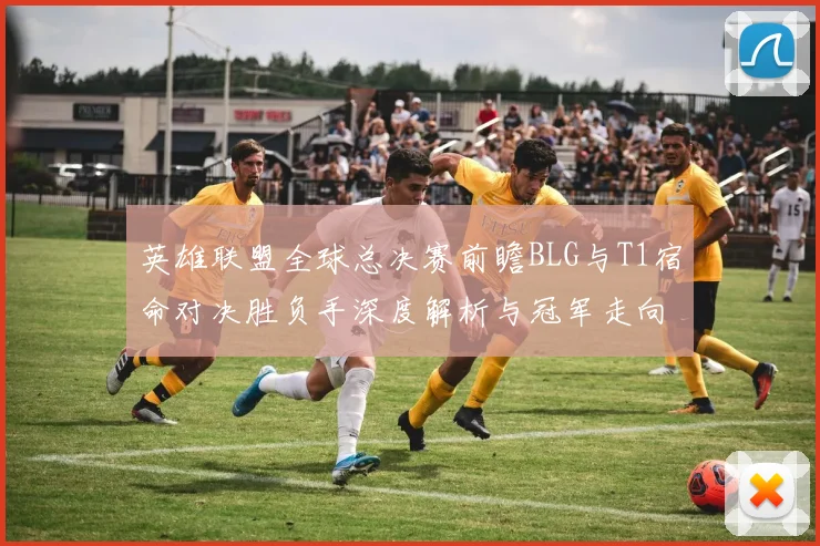 英雄联盟全球总决赛前瞻BLG与T1宿命对决胜负手深度解析与冠军走向
