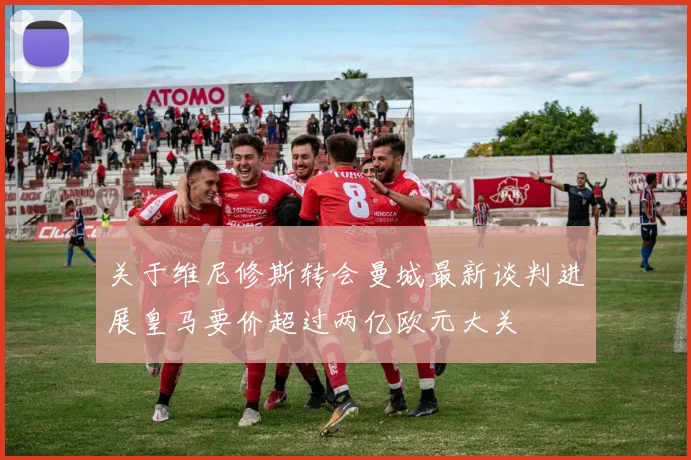 关于维尼修斯转会曼城最新谈判进展皇马要价超过两亿欧元大关