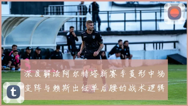深度解读阿尔特塔新赛季菱形中场变阵与赖斯出任单后腰的战术逻辑及实战效果