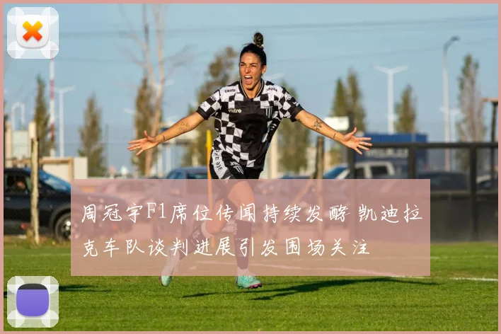 周冠宇F1席位传闻持续发酵 凯迪拉克车队谈判进展引发围场关注