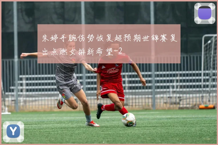 朱婷手腕伤势恢复超预期世锦赛复出点燃女排新希望
