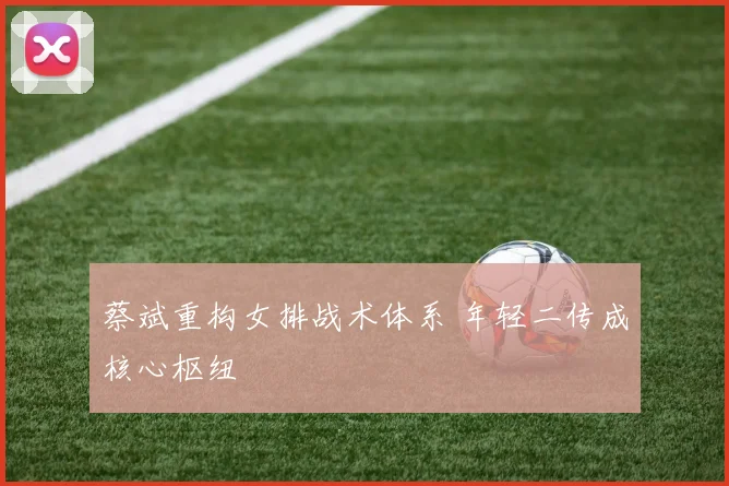 蔡斌重构女排战术体系 年轻二传成核心枢纽