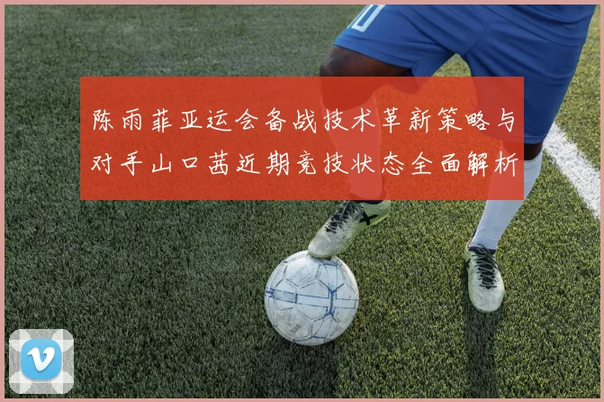 陈雨菲亚运会备战技术革新策略与对手山口茜近期竞技状态全面解析