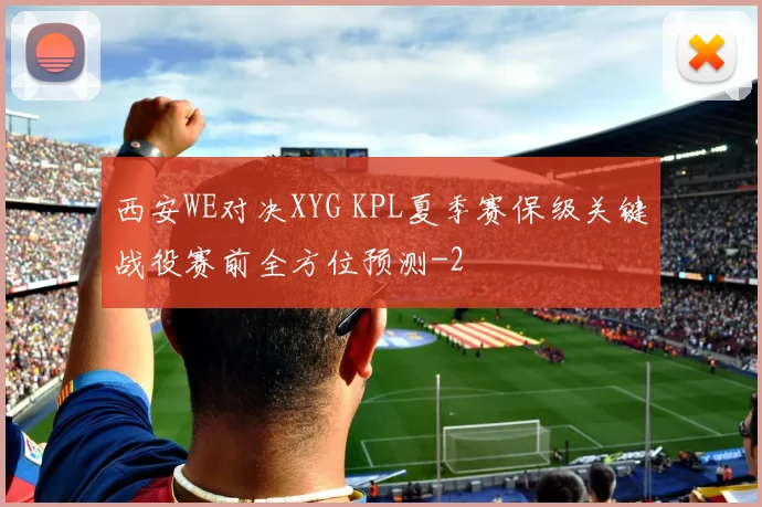 西安WE对决XYG KPL夏季赛保级关键战役赛前全方位预测