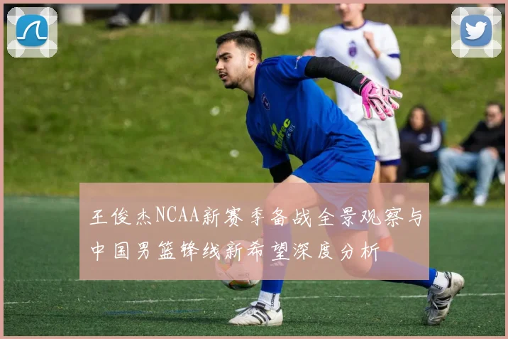 王俊杰NCAA新赛季备战全景观察与中国男篮锋线新希望深度分析