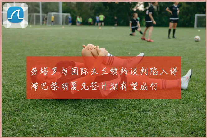 劳塔罗与国际米兰续约谈判陷入停滞巴黎明夏免签计划有望成行