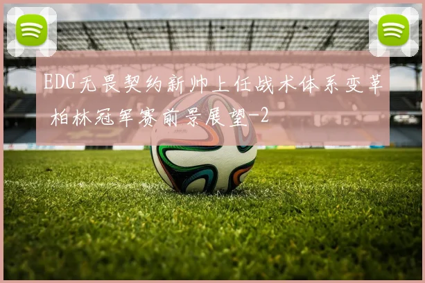 EDG无畏契约新帅上任战术体系变革 柏林冠军赛前景展望