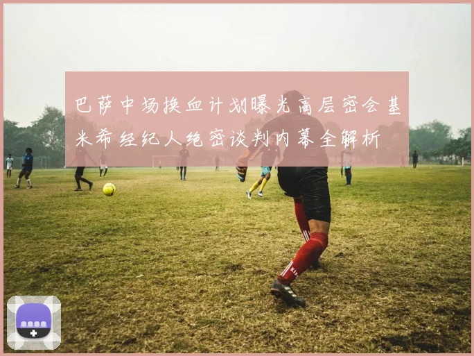 巴萨中场换血计划曝光高层密会基米希经纪人绝密谈判内幕全解析