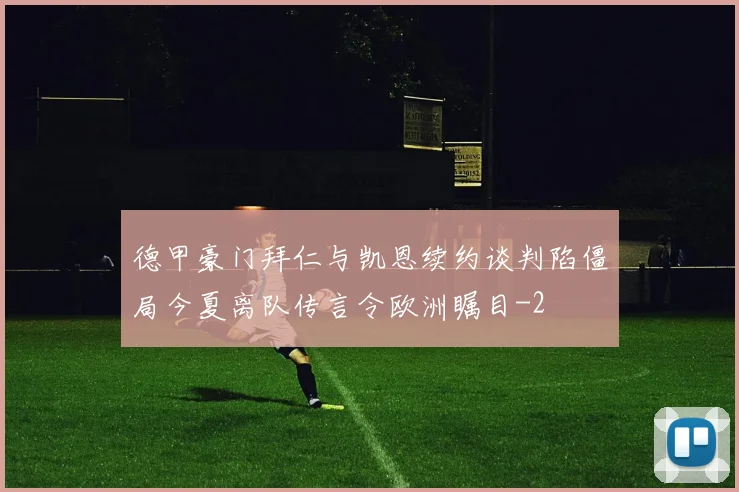 德甲豪门拜仁与凯恩续约谈判陷僵局今夏离队传言令欧洲瞩目