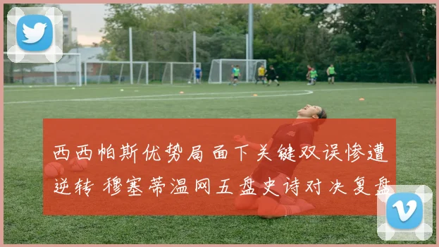西西帕斯优势局面下关键双误惨遭逆转 穆塞蒂温网五盘史诗对决复盘全解析