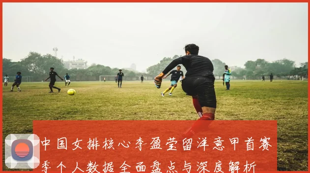 中国女排核心李盈莹留洋意甲首赛季个人数据全面盘点与深度解析
