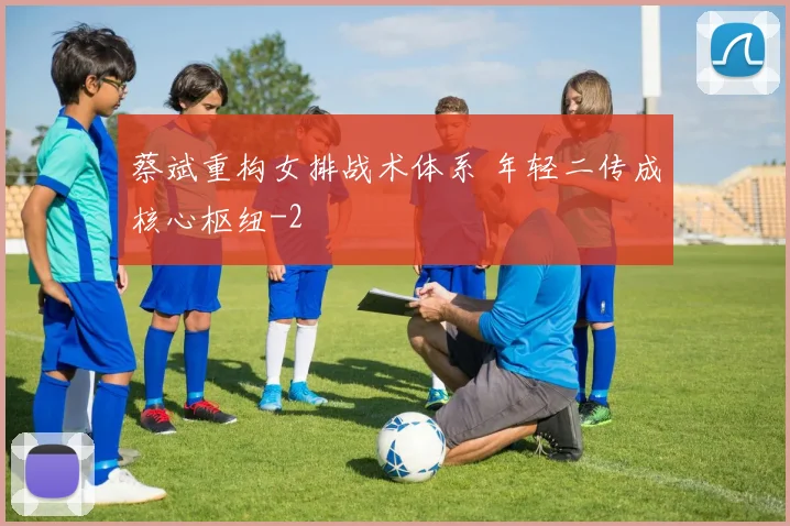 蔡斌重构女排战术体系 年轻二传成核心枢纽