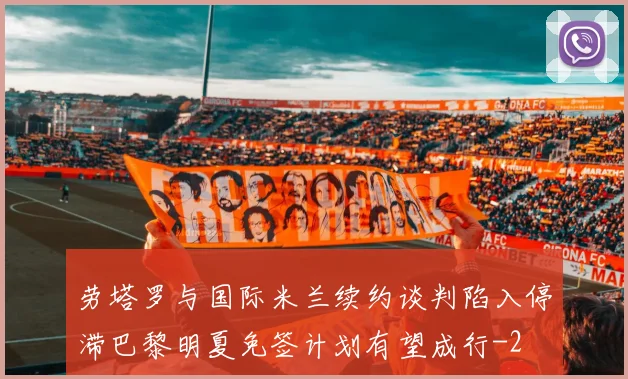 劳塔罗与国际米兰续约谈判陷入停滞巴黎明夏免签计划有望成行