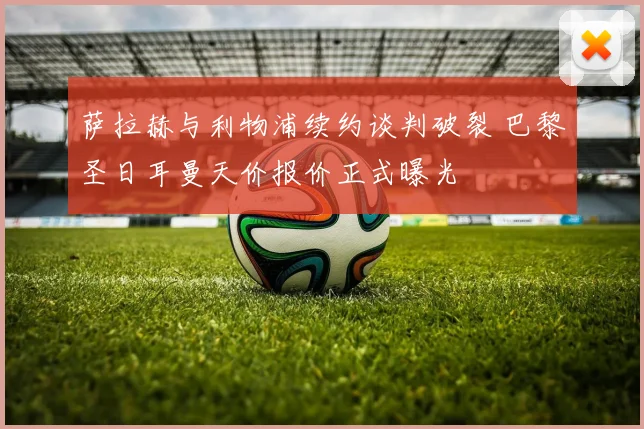 萨拉赫与利物浦续约谈判破裂 巴黎圣日耳曼天价报价正式曝光