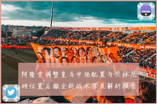 阿隆索调整皇马中场配置与贝林厄姆位置后撤全新战术深度解析报告