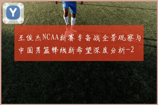 王俊杰NCAA新赛季备战全景观察与中国男篮锋线新希望深度分析