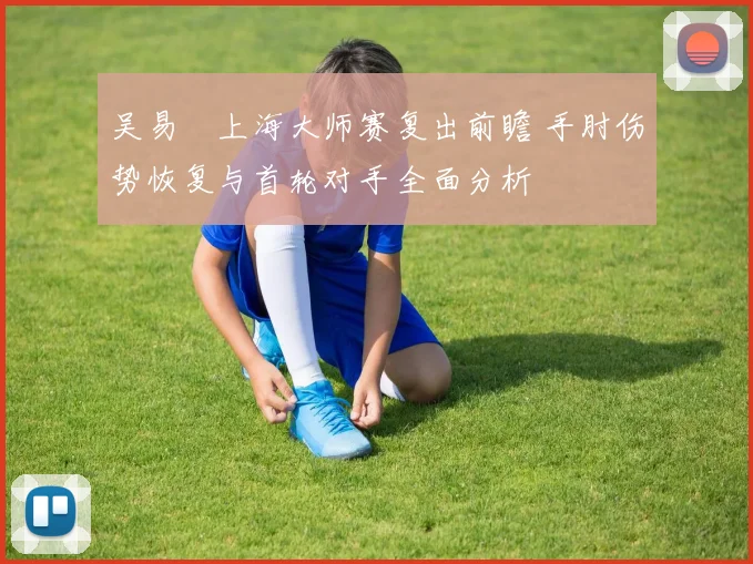吴易昺上海大师赛复出前瞻 手肘伤势恢复与首轮对手全面分析