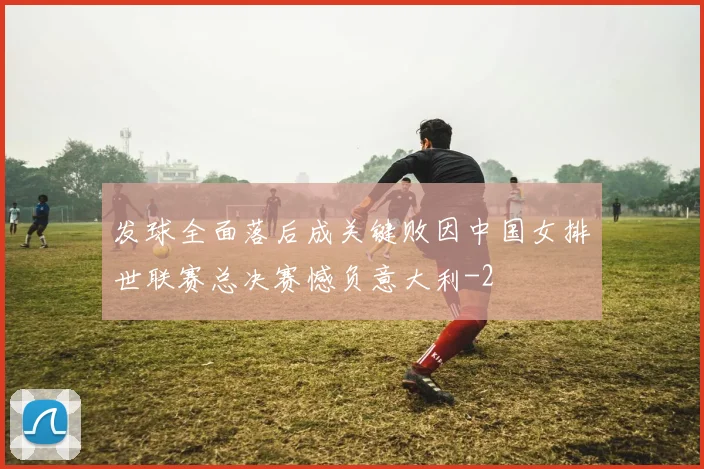 发球全面落后成关键败因中国女排世联赛总决赛憾负意大利