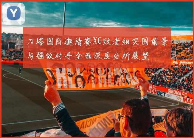 刀塔国际邀请赛XG败者组突围前景与强敌对手全面深度分析展望
