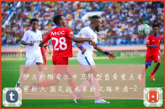 伊万科维奇三中卫阵型首秀重点考察新人 国足战术革新之路开启
