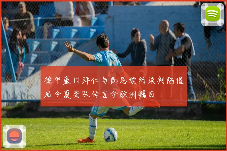 德甲豪门拜仁与凯恩续约谈判陷僵局今夏离队传言令欧洲瞩目
