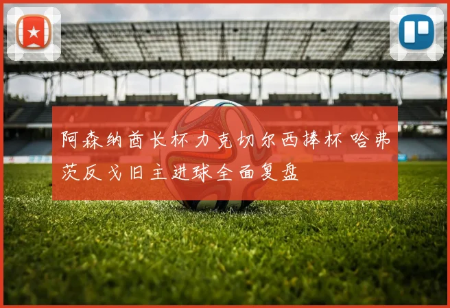 阿森纳酋长杯力克切尔西捧杯 哈弗茨反戈旧主进球全面复盘