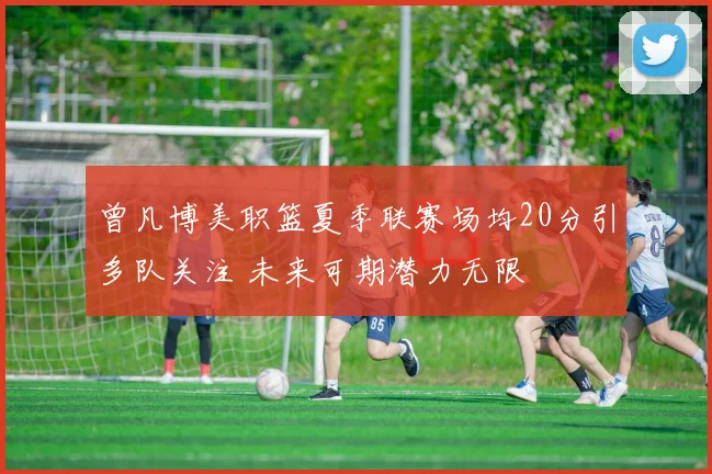曾凡博美职篮夏季联赛场均20分引多队关注 未来可期潜力无限