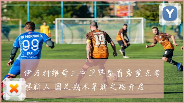 伊万科维奇三中卫阵型首秀重点考察新人 国足战术革新之路开启