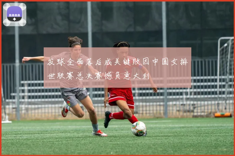 发球全面落后成关键败因中国女排世联赛总决赛憾负意大利