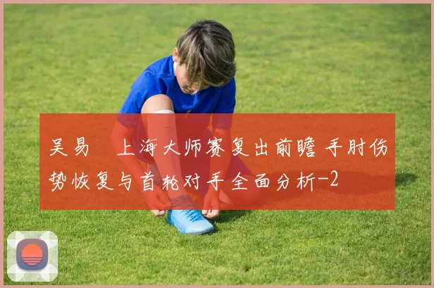 吴易昺上海大师赛复出前瞻 手肘伤势恢复与首轮对手全面分析