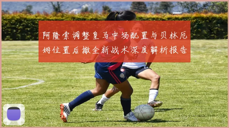 阿隆索调整皇马中场配置与贝林厄姆位置后撤全新战术深度解析报告