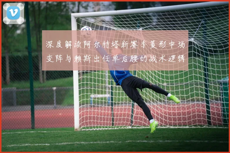 深度解读阿尔特塔新赛季菱形中场变阵与赖斯出任单后腰的战术逻辑及实战效果