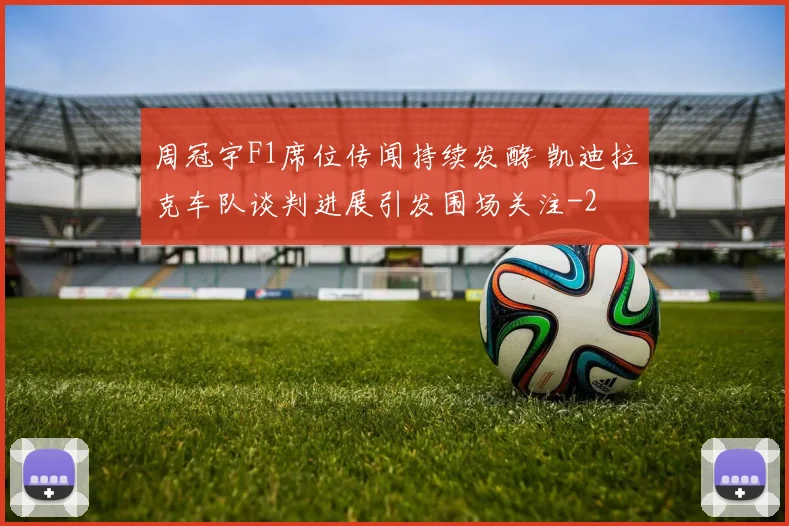 周冠宇F1席位传闻持续发酵 凯迪拉克车队谈判进展引发围场关注